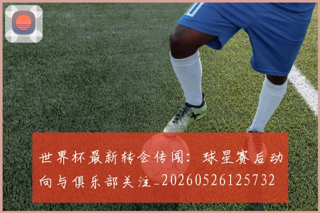 世界杯最新转会传闻:球星赛后动向与俱乐部关注_20260526125732