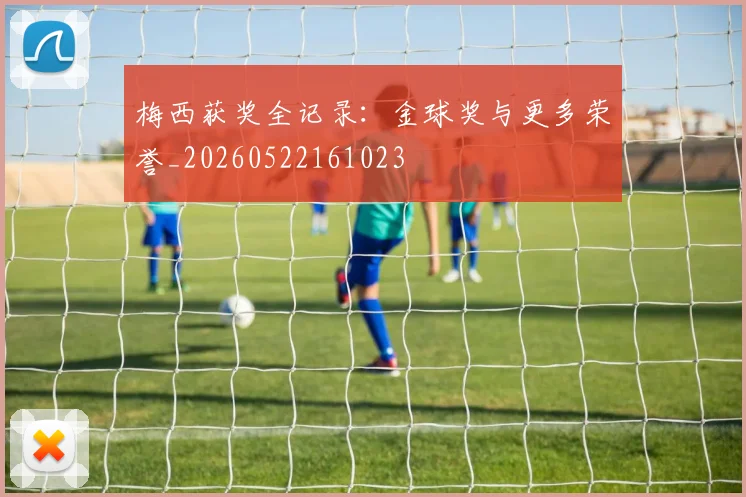梅西获奖全记录：金球奖与更多荣誉_20260522161023