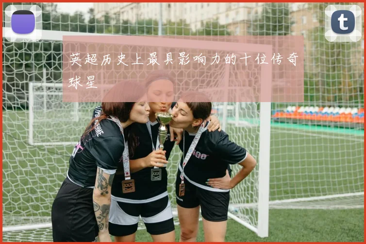 英超历史上最具影响力的十位传奇球星