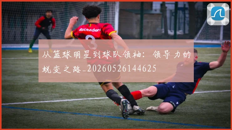 从篮球明星到球队领袖:领导力的蜕变之路_20260526144625