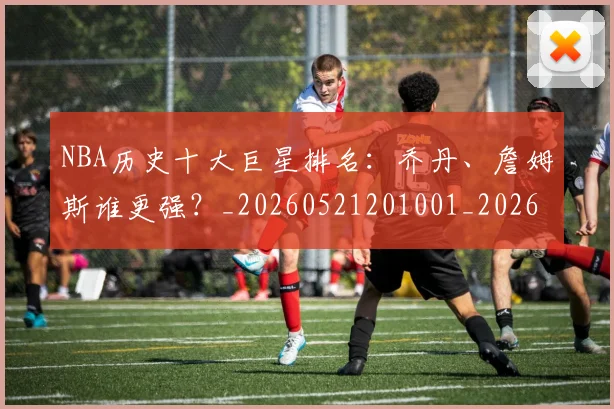 NBA历史十大巨星排名：乔丹、詹姆斯谁更强？_20260521201001_20260606165717